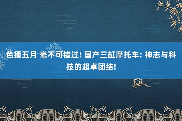 色播五月 毫不可错过! 国产三缸摩托车: 神志与科技的超卓团结!