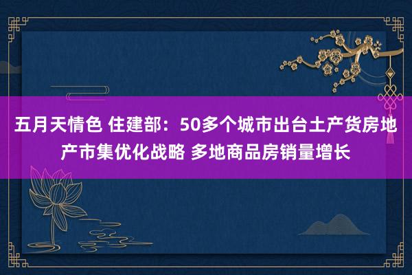 五月天情色 住建部：50多个城市出台土产货房地产市集优化战略 多地商品房销量增长