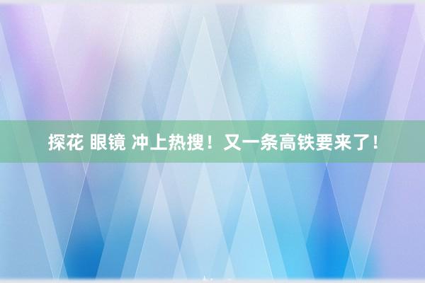 探花 眼镜 冲上热搜！又一条高铁要来了！