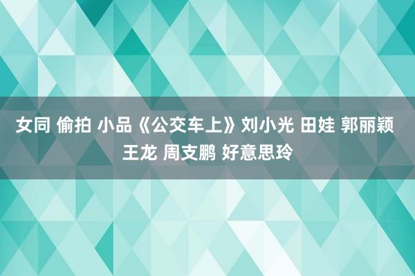 女同 偷拍 小品《公交车上》刘小光 田娃 郭丽颖 王龙 周支鹏 好意思玲