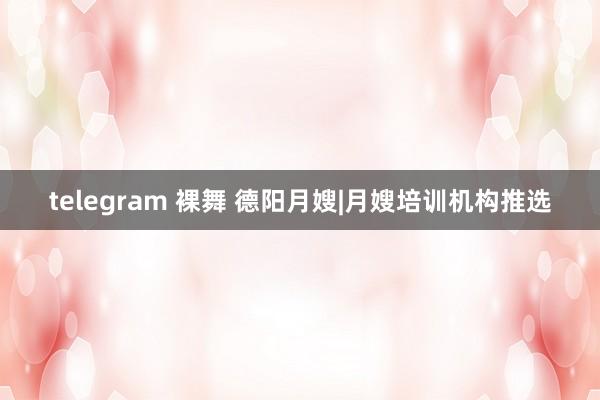 telegram 裸舞 德阳月嫂|月嫂培训机构推选