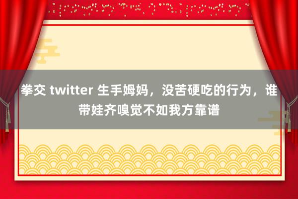 拳交 twitter 生手姆妈，没苦硬吃的行为，谁带娃齐嗅觉不如我方靠谱