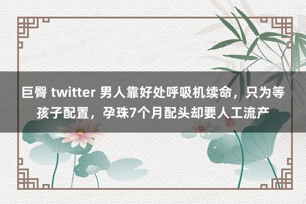 巨臀 twitter 男人靠好处呼吸机续命，只为等孩子配置，孕珠7个月配头却要人工流产