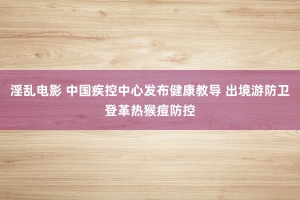 淫乱电影 中国疾控中心发布健康教导 出境游防卫登革热猴痘防控