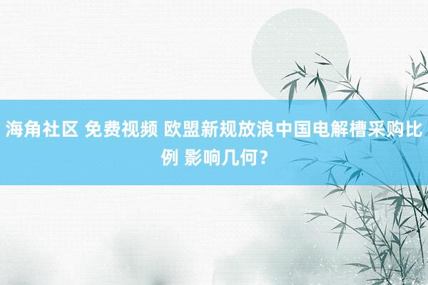 海角社区 免费视频 欧盟新规放浪中国电解槽采购比例 影响几何？