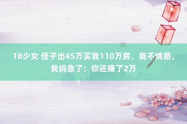 18少女 侄子出45万买我110万房，我不情愿，我妈急了：你还赚了2万