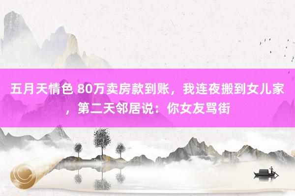 五月天情色 80万卖房款到账，我连夜搬到女儿家，第二天邻居说：你女友骂街