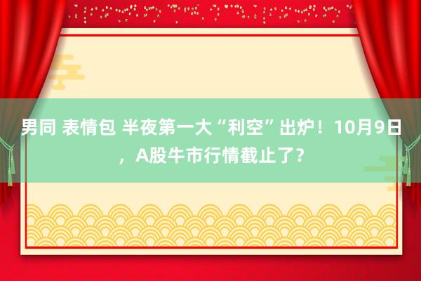 男同 表情包 半夜第一大“利空”出炉！10月9日，A股牛市行情截止了？