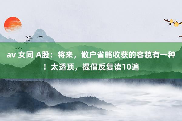 av 女同 A股：将来，散户省略收获的容貌有一种！太透顶，提倡反复读10遍