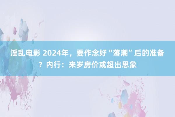 淫乱电影 2024年，要作念好“落潮”后的准备？内行：来岁房价或超出思象