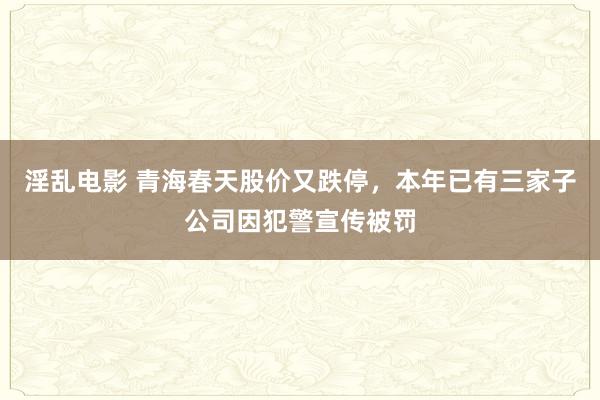 淫乱电影 青海春天股价又跌停，本年已有三家子公司因犯警宣传被罚