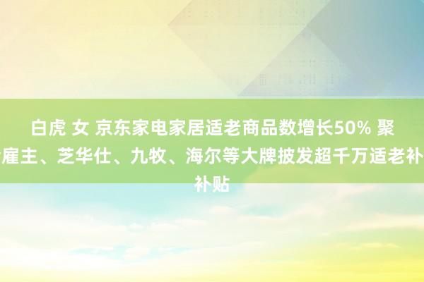 白虎 女 京东家电家居适老商品数增长50% 聚会雇主、芝华仕、九牧、海尔等大牌披发超千万适老补贴