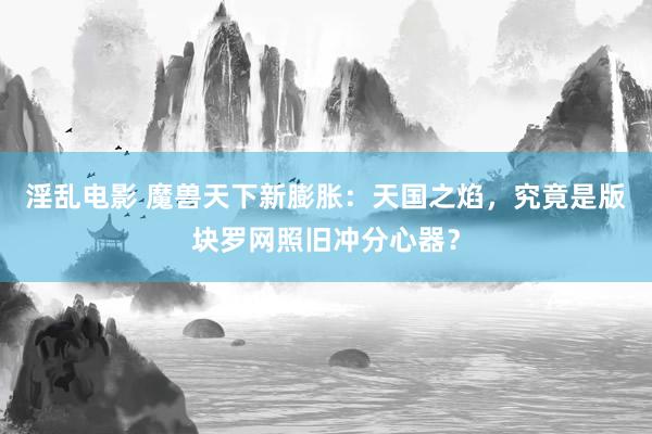 淫乱电影 魔兽天下新膨胀：天国之焰，究竟是版块罗网照旧冲分心器？