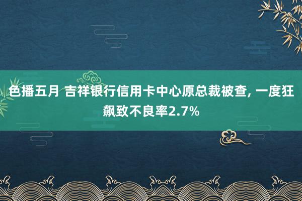 色播五月 吉祥银行信用卡中心原总裁被查， 一度狂飙致不良率2.7%