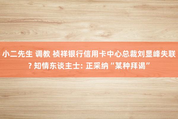 小二先生 调教 祯祥银行信用卡中心总裁刘显峰失联? 知情东谈主士: 正采纳“某种拜谒”