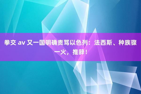 拳交 av 又一国明确责骂以色列：法西斯、种族骤一火，推辞！