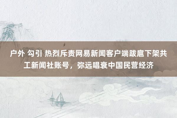 户外 勾引 热烈斥责网易新闻客户端跋扈下架共工新闻社账号，弥远唱衰中国民营经济