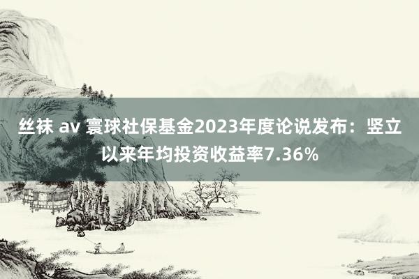 丝袜 av 寰球社保基金2023年度论说发布：竖立以来年均投资收益率7.36%