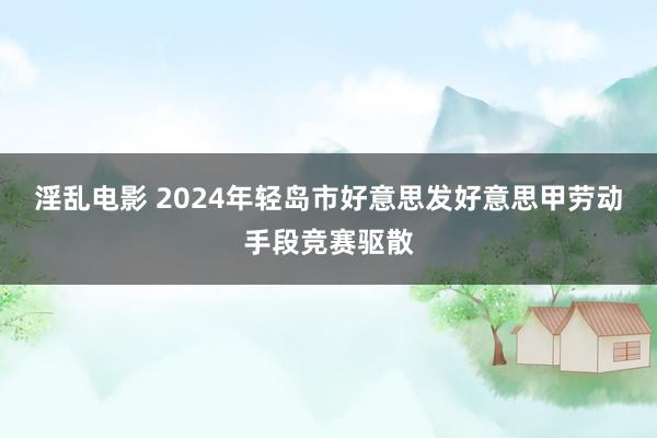 淫乱电影 2024年轻岛市好意思发好意思甲劳动手段竞赛驱散