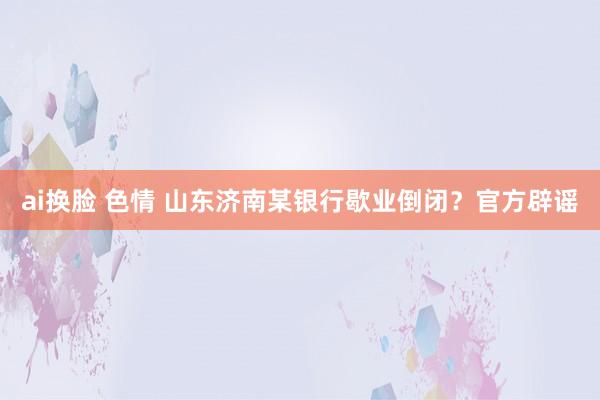 ai换脸 色情 山东济南某银行歇业倒闭？官方辟谣