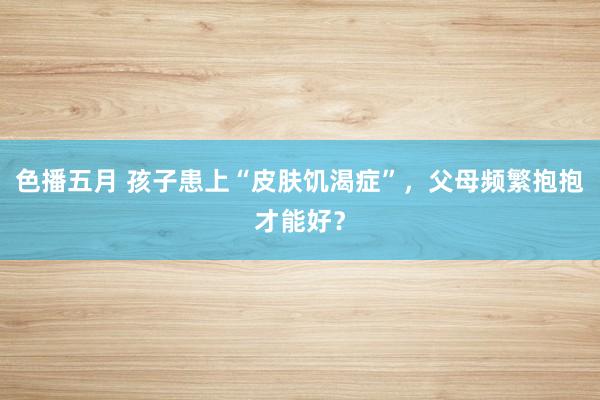 色播五月 孩子患上“皮肤饥渴症”，父母频繁抱抱才能好？