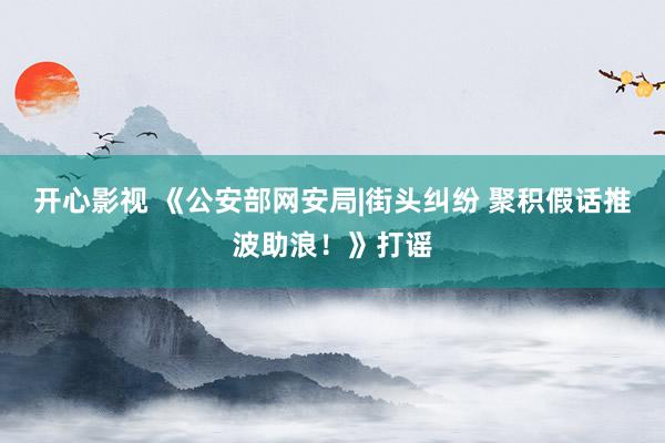 开心影视 《公安部网安局|街头纠纷 聚积假话推波助浪！》打谣