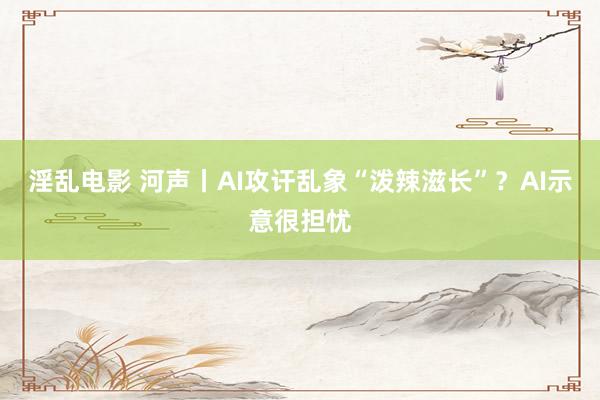 淫乱电影 河声丨AI攻讦乱象“泼辣滋长”？AI示意很担忧