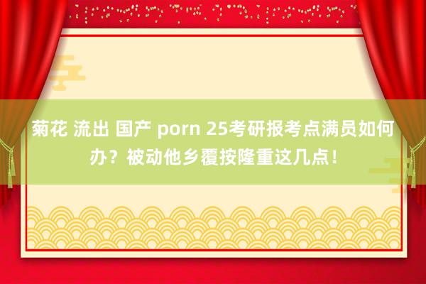 菊花 流出 国产 porn 25考研报考点满员如何办？被动他乡覆按隆重这几点！