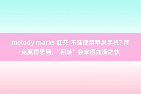 melody marks 肛交 不准使用苹果手机? 库克莫得思到， “回转”会来得如斯之快