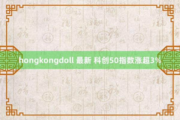 hongkongdoll 最新 科创50指数涨超3%