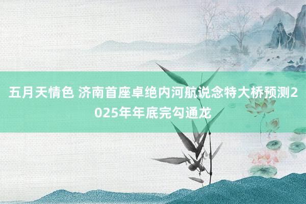 五月天情色 济南首座卓绝内河航说念特大桥预测2025年年底完勾通龙