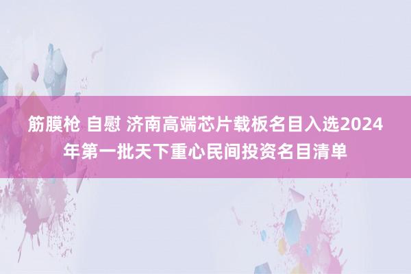 筋膜枪 自慰 济南高端芯片载板名目入选2024年第一批天下重心民间投资名目清单