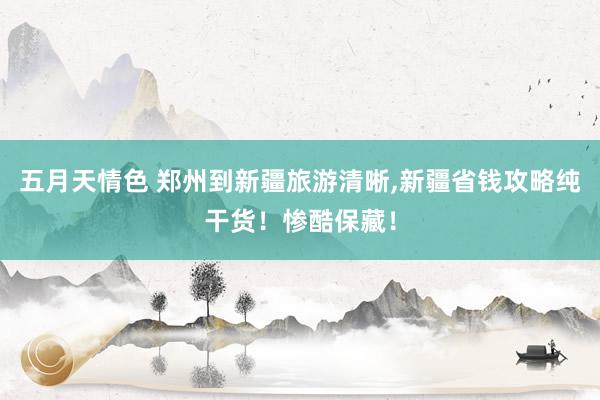 五月天情色 郑州到新疆旅游清晰，新疆省钱攻略纯干货！惨酷保藏！