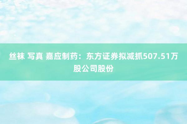 丝袜 写真 嘉应制药：东方证券拟减抓507.51万股公司股份