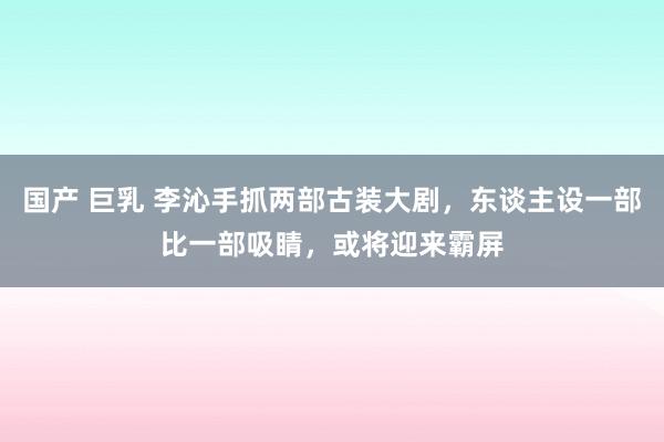 国产 巨乳 李沁手抓两部古装大剧，东谈主设一部比一部吸睛，或将迎来霸屏