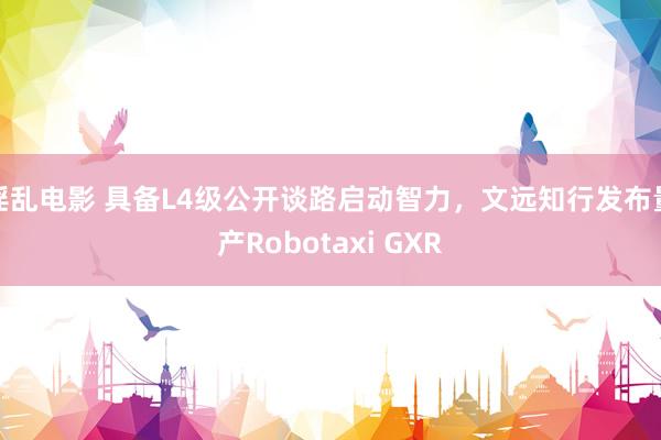 淫乱电影 具备L4级公开谈路启动智力，文远知行发布量产Robotaxi GXR