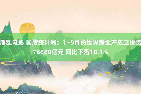 淫乱电影 国度统计局：1—9月份世界房地产成立投资78680亿元 同比下落10.1%