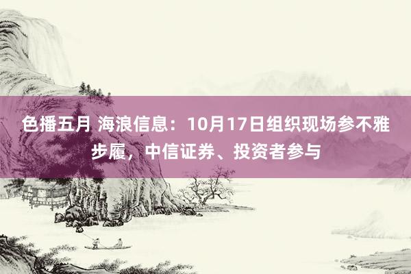 色播五月 海浪信息：10月17日组织现场参不雅步履，中信证券、投资者参与