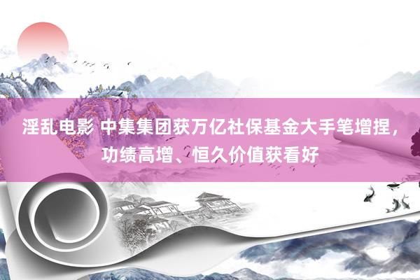 淫乱电影 中集集团获万亿社保基金大手笔增捏，功绩高增、恒久价值获看好