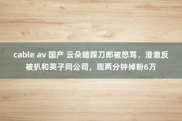 cable av 国产 云朵暗踩刀郎被怒骂，澄澈反被扒和英子同公司，现两分钟掉粉6万