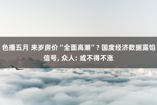 色播五月 来岁房价“全面高潮”? 国度经济数据露馅信号， 众人: 或不得不涨