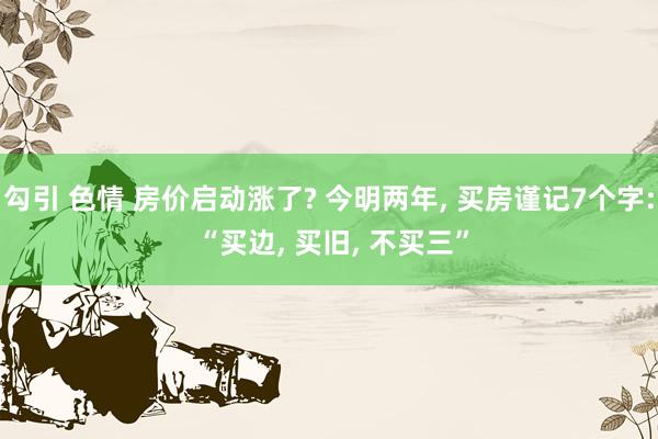 勾引 色情 房价启动涨了? 今明两年， 买房谨记7个字: “买边， 买旧， 不买三”