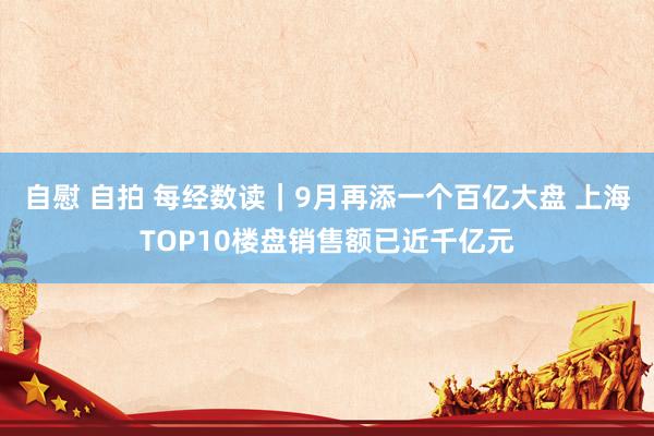 自慰 自拍 每经数读｜9月再添一个百亿大盘 上海TOP10楼盘销售额已近千亿元