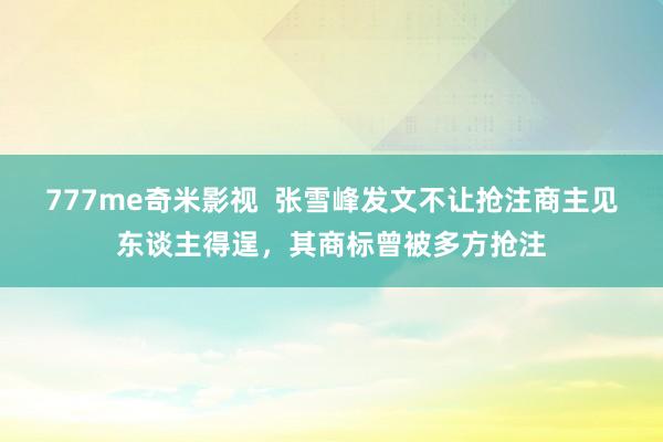 777me奇米影视  张雪峰发文不让抢注商主见东谈主得逞，其商标曾被多方抢注