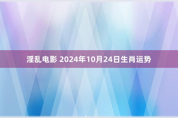 淫乱电影 2024年10月24日生肖运势