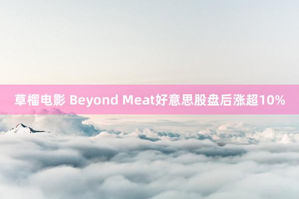 草榴电影 Beyond Meat好意思股盘后涨超10%