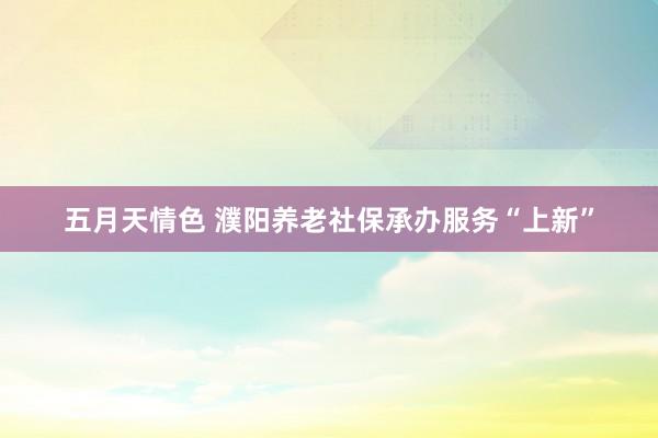 五月天情色 濮阳养老社保承办服务“上新”