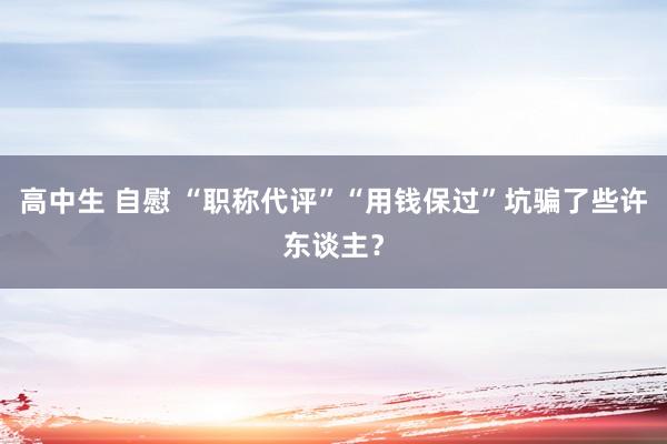 高中生 自慰 “职称代评”“用钱保过”坑骗了些许东谈主？