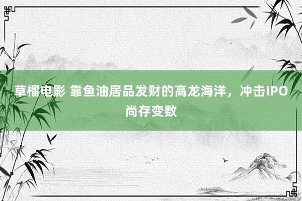 草榴电影 靠鱼油居品发财的高龙海洋，冲击IPO尚存变数