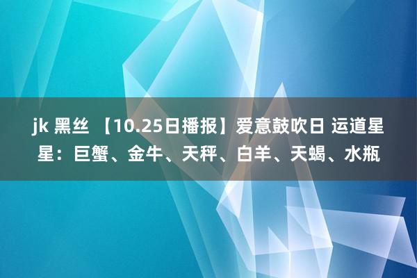 jk 黑丝 【10.25日播报】爱意鼓吹日 运道星星：巨蟹、金牛、天秤、白羊、天蝎、水瓶